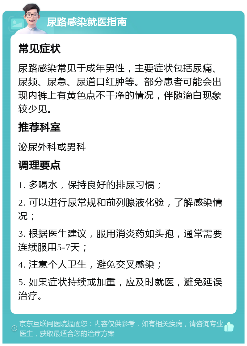 尿路感染就医指南 常见症状 尿路感染常见于成年男性，主要症状包括尿痛、尿频、尿急、尿道口红肿等。部分患者可能会出现内裤上有黄色点不干净的情况，伴随滴白现象较少见。 推荐科室 泌尿外科或男科 调理要点 1. 多喝水，保持良好的排尿习惯； 2. 可以进行尿常规和前列腺液化验，了解感染情况； 3. 根据医生建议，服用消炎药如头孢，通常需要连续服用5-7天； 4. 注意个人卫生，避免交叉感染； 5. 如果症状持续或加重，应及时就医，避免延误治疗。