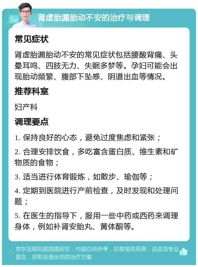 肾虚胎漏胎动不安的治疗与调理 常见症状 肾虚胎漏胎动不安的常见症状包括腰酸背痛、头晕耳鸣、四肢无力、失眠多梦等。孕妇可能会出现胎动频繁、腹部下坠感、阴道出血等情况。 推荐科室 妇产科 调理要点 1. 保持良好的心态，避免过度焦虑和紧张； 2. 合理安排饮食，多吃富含蛋白质、维生素和矿物质的食物； 3. 适当进行体育锻炼，如散步、瑜伽等； 4. 定期到医院进行产前检查，及时发现和处理问题； 5. 在医生的指导下，服用一些中药或西药来调理身体，例如补肾安胎丸、黄体酮等。