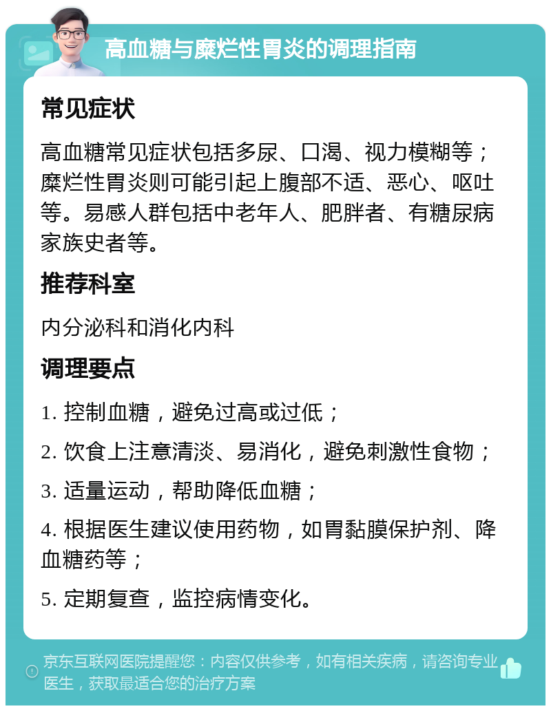 高血糖与糜烂性胃炎的调理指南 常见症状 高血糖常见症状包括多尿、口渴、视力模糊等；糜烂性胃炎则可能引起上腹部不适、恶心、呕吐等。易感人群包括中老年人、肥胖者、有糖尿病家族史者等。 推荐科室 内分泌科和消化内科 调理要点 1. 控制血糖，避免过高或过低； 2. 饮食上注意清淡、易消化，避免刺激性食物； 3. 适量运动，帮助降低血糖； 4. 根据医生建议使用药物，如胃黏膜保护剂、降血糖药等； 5. 定期复查，监控病情变化。