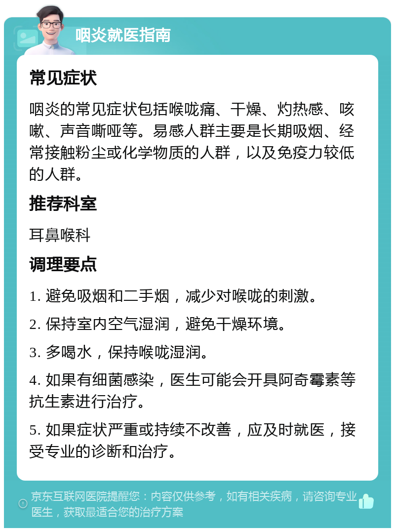 咽炎就医指南 常见症状 咽炎的常见症状包括喉咙痛、干燥、灼热感、咳嗽、声音嘶哑等。易感人群主要是长期吸烟、经常接触粉尘或化学物质的人群，以及免疫力较低的人群。 推荐科室 耳鼻喉科 调理要点 1. 避免吸烟和二手烟，减少对喉咙的刺激。 2. 保持室内空气湿润，避免干燥环境。 3. 多喝水，保持喉咙湿润。 4. 如果有细菌感染，医生可能会开具阿奇霉素等抗生素进行治疗。 5. 如果症状严重或持续不改善，应及时就医，接受专业的诊断和治疗。