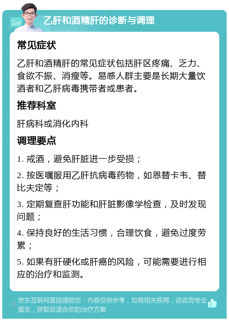 乙肝和酒精肝的诊断与调理 常见症状 乙肝和酒精肝的常见症状包括肝区疼痛、乏力、食欲不振、消瘦等。易感人群主要是长期大量饮酒者和乙肝病毒携带者或患者。 推荐科室 肝病科或消化内科 调理要点 1. 戒酒，避免肝脏进一步受损； 2. 按医嘱服用乙肝抗病毒药物，如恩替卡韦、替比夫定等； 3. 定期复查肝功能和肝脏影像学检查，及时发现问题； 4. 保持良好的生活习惯，合理饮食，避免过度劳累； 5. 如果有肝硬化或肝癌的风险，可能需要进行相应的治疗和监测。