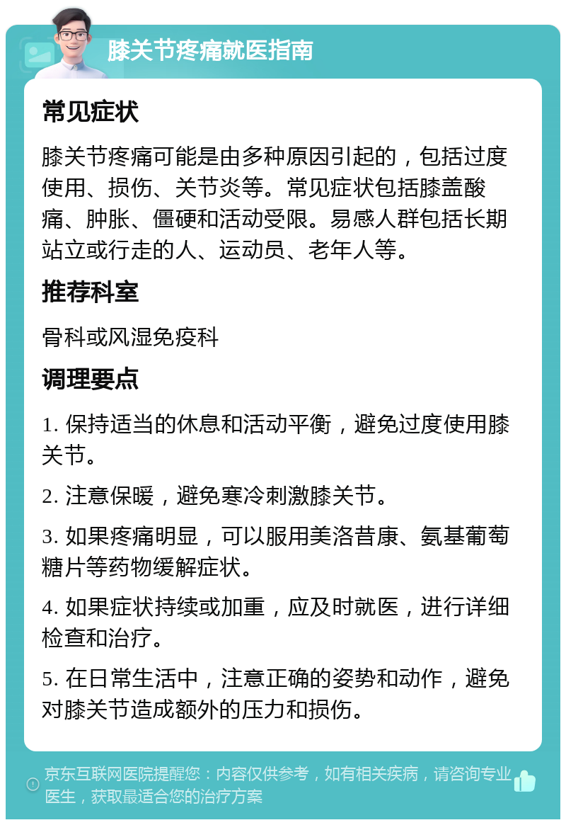 膝关节疼痛就医指南 常见症状 膝关节疼痛可能是由多种原因引起的，包括过度使用、损伤、关节炎等。常见症状包括膝盖酸痛、肿胀、僵硬和活动受限。易感人群包括长期站立或行走的人、运动员、老年人等。 推荐科室 骨科或风湿免疫科 调理要点 1. 保持适当的休息和活动平衡，避免过度使用膝关节。 2. 注意保暖，避免寒冷刺激膝关节。 3. 如果疼痛明显，可以服用美洛昔康、氨基葡萄糖片等药物缓解症状。 4. 如果症状持续或加重，应及时就医，进行详细检查和治疗。 5. 在日常生活中，注意正确的姿势和动作，避免对膝关节造成额外的压力和损伤。