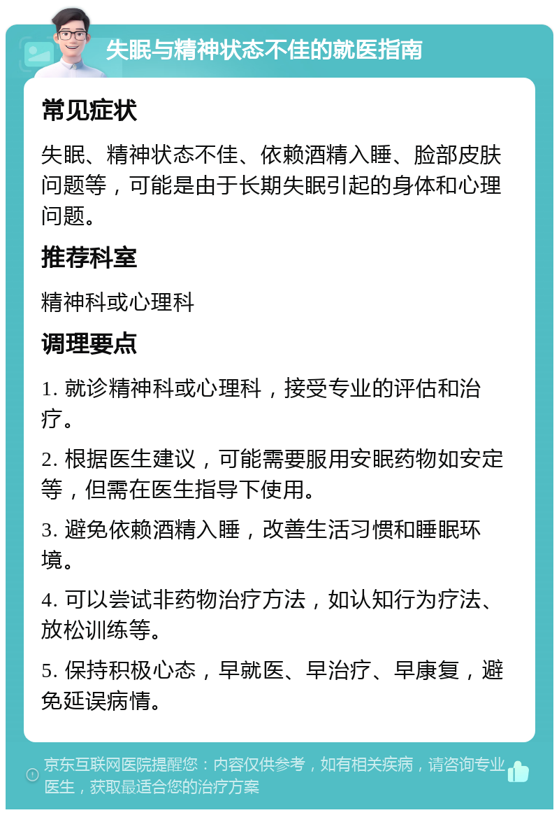 失眠与精神状态不佳的就医指南 常见症状 失眠、精神状态不佳、依赖酒精入睡、脸部皮肤问题等，可能是由于长期失眠引起的身体和心理问题。 推荐科室 精神科或心理科 调理要点 1. 就诊精神科或心理科，接受专业的评估和治疗。 2. 根据医生建议，可能需要服用安眠药物如安定等，但需在医生指导下使用。 3. 避免依赖酒精入睡，改善生活习惯和睡眠环境。 4. 可以尝试非药物治疗方法，如认知行为疗法、放松训练等。 5. 保持积极心态，早就医、早治疗、早康复，避免延误病情。