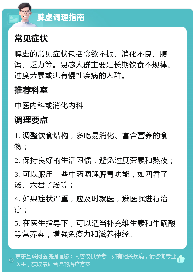 脾虚调理指南 常见症状 脾虚的常见症状包括食欲不振、消化不良、腹泻、乏力等。易感人群主要是长期饮食不规律、过度劳累或患有慢性疾病的人群。 推荐科室 中医内科或消化内科 调理要点 1. 调整饮食结构，多吃易消化、富含营养的食物； 2. 保持良好的生活习惯，避免过度劳累和熬夜； 3. 可以服用一些中药调理脾胃功能，如四君子汤、六君子汤等； 4. 如果症状严重，应及时就医，遵医嘱进行治疗； 5. 在医生指导下，可以适当补充维生素和牛磺酸等营养素，增强免疫力和滋养神经。