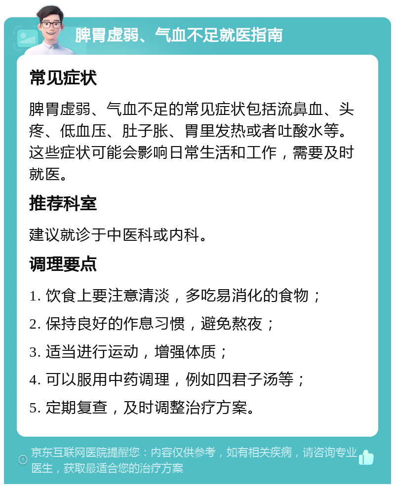 脾胃虚弱、气血不足就医指南 常见症状 脾胃虚弱、气血不足的常见症状包括流鼻血、头疼、低血压、肚子胀、胃里发热或者吐酸水等。这些症状可能会影响日常生活和工作，需要及时就医。 推荐科室 建议就诊于中医科或内科。 调理要点 1. 饮食上要注意清淡，多吃易消化的食物； 2. 保持良好的作息习惯，避免熬夜； 3. 适当进行运动，增强体质； 4. 可以服用中药调理，例如四君子汤等； 5. 定期复查，及时调整治疗方案。