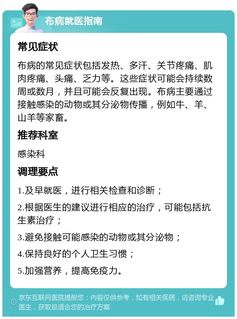 布病就医指南 常见症状 布病的常见症状包括发热、多汗、关节疼痛、肌肉疼痛、头痛、乏力等。这些症状可能会持续数周或数月，并且可能会反复出现。布病主要通过接触感染的动物或其分泌物传播，例如牛、羊、山羊等家畜。 推荐科室 感染科 调理要点 1.及早就医，进行相关检查和诊断； 2.根据医生的建议进行相应的治疗，可能包括抗生素治疗； 3.避免接触可能感染的动物或其分泌物； 4.保持良好的个人卫生习惯； 5.加强营养，提高免疫力。