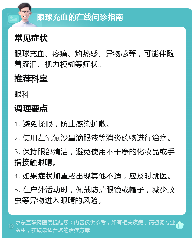 眼球充血的在线问诊指南 常见症状 眼球充血、疼痛、灼热感、异物感等，可能伴随着流泪、视力模糊等症状。 推荐科室 眼科 调理要点 1. 避免揉眼，防止感染扩散。 2. 使用左氧氟沙星滴眼液等消炎药物进行治疗。 3. 保持眼部清洁，避免使用不干净的化妆品或手指接触眼睛。 4. 如果症状加重或出现其他不适，应及时就医。 5. 在户外活动时，佩戴防护眼镜或帽子，减少蚊虫等异物进入眼睛的风险。