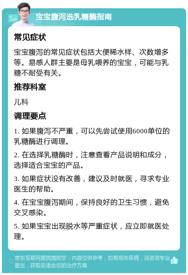 宝宝腹泻选乳糖酶指南 常见症状 宝宝腹泻的常见症状包括大便稀水样、次数增多等。易感人群主要是母乳喂养的宝宝，可能与乳糖不耐受有关。 推荐科室 儿科 调理要点 1. 如果腹泻不严重，可以先尝试使用6000单位的乳糖酶进行调理。 2. 在选择乳糖酶时，注意查看产品说明和成分，选择适合宝宝的产品。 3. 如果症状没有改善，建议及时就医，寻求专业医生的帮助。 4. 在宝宝腹泻期间，保持良好的卫生习惯，避免交叉感染。 5. 如果宝宝出现脱水等严重症状，应立即就医处理。