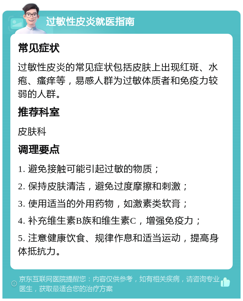 过敏性皮炎就医指南 常见症状 过敏性皮炎的常见症状包括皮肤上出现红斑、水疱、瘙痒等，易感人群为过敏体质者和免疫力较弱的人群。 推荐科室 皮肤科 调理要点 1. 避免接触可能引起过敏的物质； 2. 保持皮肤清洁，避免过度摩擦和刺激； 3. 使用适当的外用药物，如激素类软膏； 4. 补充维生素B族和维生素C，增强免疫力； 5. 注意健康饮食、规律作息和适当运动，提高身体抵抗力。