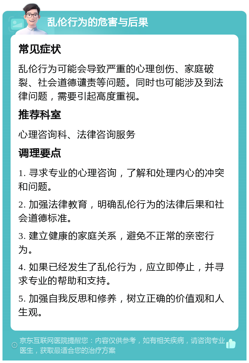 乱伦行为的危害与后果 常见症状 乱伦行为可能会导致严重的心理创伤、家庭破裂、社会道德谴责等问题。同时也可能涉及到法律问题，需要引起高度重视。 推荐科室 心理咨询科、法律咨询服务 调理要点 1. 寻求专业的心理咨询，了解和处理内心的冲突和问题。 2. 加强法律教育，明确乱伦行为的法律后果和社会道德标准。 3. 建立健康的家庭关系，避免不正常的亲密行为。 4. 如果已经发生了乱伦行为，应立即停止，并寻求专业的帮助和支持。 5. 加强自我反思和修养，树立正确的价值观和人生观。