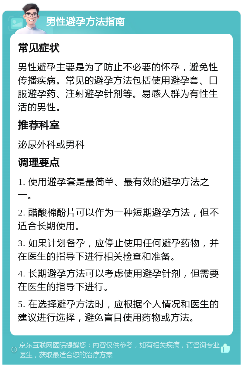 男性避孕方法指南 常见症状 男性避孕主要是为了防止不必要的怀孕，避免性传播疾病。常见的避孕方法包括使用避孕套、口服避孕药、注射避孕针剂等。易感人群为有性生活的男性。 推荐科室 泌尿外科或男科 调理要点 1. 使用避孕套是最简单、最有效的避孕方法之一。 2. 醋酸棉酚片可以作为一种短期避孕方法，但不适合长期使用。 3. 如果计划备孕，应停止使用任何避孕药物，并在医生的指导下进行相关检查和准备。 4. 长期避孕方法可以考虑使用避孕针剂，但需要在医生的指导下进行。 5. 在选择避孕方法时，应根据个人情况和医生的建议进行选择，避免盲目使用药物或方法。