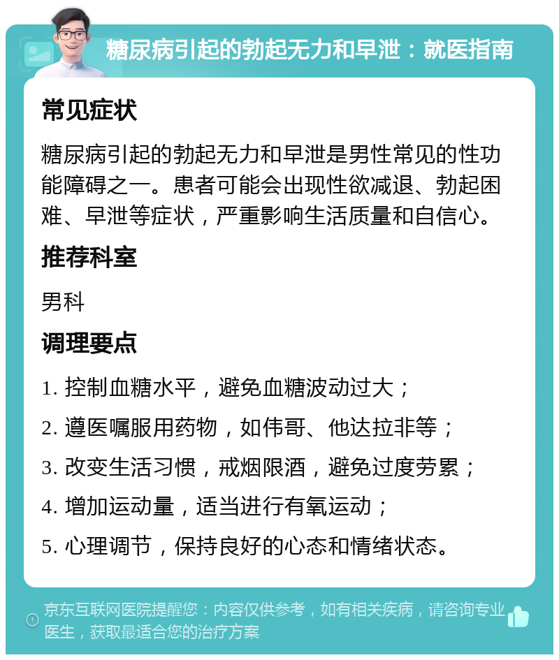 糖尿病引起的勃起无力和早泄：就医指南 常见症状 糖尿病引起的勃起无力和早泄是男性常见的性功能障碍之一。患者可能会出现性欲减退、勃起困难、早泄等症状，严重影响生活质量和自信心。 推荐科室 男科 调理要点 1. 控制血糖水平，避免血糖波动过大； 2. 遵医嘱服用药物，如伟哥、他达拉非等； 3. 改变生活习惯，戒烟限酒，避免过度劳累； 4. 增加运动量，适当进行有氧运动； 5. 心理调节，保持良好的心态和情绪状态。