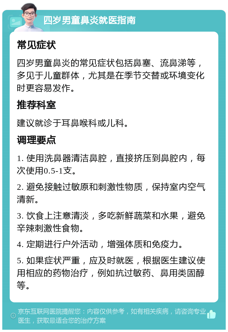 四岁男童鼻炎就医指南 常见症状 四岁男童鼻炎的常见症状包括鼻塞、流鼻涕等，多见于儿童群体，尤其是在季节交替或环境变化时更容易发作。 推荐科室 建议就诊于耳鼻喉科或儿科。 调理要点 1. 使用洗鼻器清洁鼻腔，直接挤压到鼻腔内，每次使用0.5-1支。 2. 避免接触过敏原和刺激性物质，保持室内空气清新。 3. 饮食上注意清淡，多吃新鲜蔬菜和水果，避免辛辣刺激性食物。 4. 定期进行户外活动，增强体质和免疫力。 5. 如果症状严重，应及时就医，根据医生建议使用相应的药物治疗，例如抗过敏药、鼻用类固醇等。