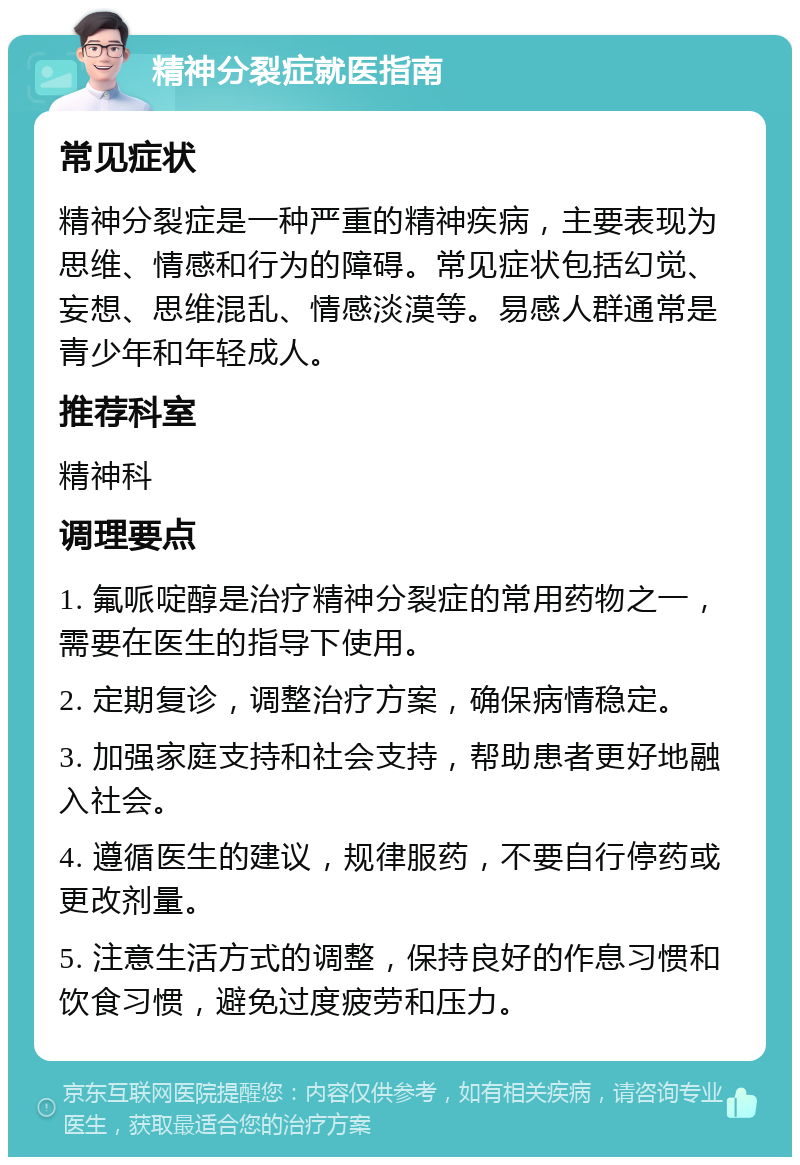 精神分裂症就医指南 常见症状 精神分裂症是一种严重的精神疾病，主要表现为思维、情感和行为的障碍。常见症状包括幻觉、妄想、思维混乱、情感淡漠等。易感人群通常是青少年和年轻成人。 推荐科室 精神科 调理要点 1. 氟哌啶醇是治疗精神分裂症的常用药物之一，需要在医生的指导下使用。 2. 定期复诊，调整治疗方案，确保病情稳定。 3. 加强家庭支持和社会支持，帮助患者更好地融入社会。 4. 遵循医生的建议，规律服药，不要自行停药或更改剂量。 5. 注意生活方式的调整，保持良好的作息习惯和饮食习惯，避免过度疲劳和压力。