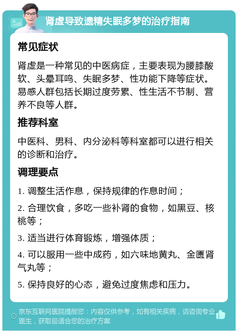 肾虚导致遗精失眠多梦的治疗指南 常见症状 肾虚是一种常见的中医病症，主要表现为腰膝酸软、头晕耳鸣、失眠多梦、性功能下降等症状。易感人群包括长期过度劳累、性生活不节制、营养不良等人群。 推荐科室 中医科、男科、内分泌科等科室都可以进行相关的诊断和治疗。 调理要点 1. 调整生活作息，保持规律的作息时间； 2. 合理饮食，多吃一些补肾的食物，如黑豆、核桃等； 3. 适当进行体育锻炼，增强体质； 4. 可以服用一些中成药，如六味地黄丸、金匮肾气丸等； 5. 保持良好的心态，避免过度焦虑和压力。