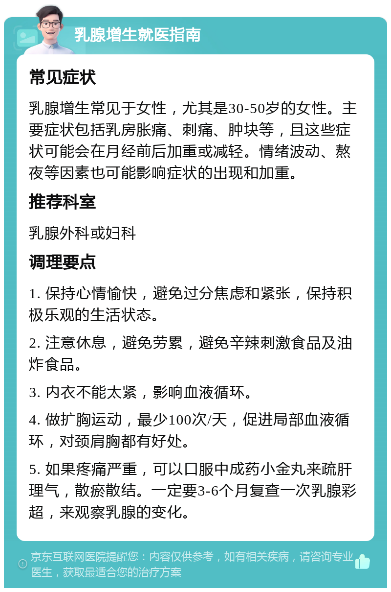 乳腺增生就医指南 常见症状 乳腺增生常见于女性，尤其是30-50岁的女性。主要症状包括乳房胀痛、刺痛、肿块等，且这些症状可能会在月经前后加重或减轻。情绪波动、熬夜等因素也可能影响症状的出现和加重。 推荐科室 乳腺外科或妇科 调理要点 1. 保持心情愉快，避免过分焦虑和紧张，保持积极乐观的生活状态。 2. 注意休息，避免劳累，避免辛辣刺激食品及油炸食品。 3. 内衣不能太紧，影响血液循环。 4. 做扩胸运动，最少100次/天，促进局部血液循环，对颈肩胸都有好处。 5. 如果疼痛严重，可以口服中成药小金丸来疏肝理气，散瘀散结。一定要3-6个月复查一次乳腺彩超，来观察乳腺的变化。