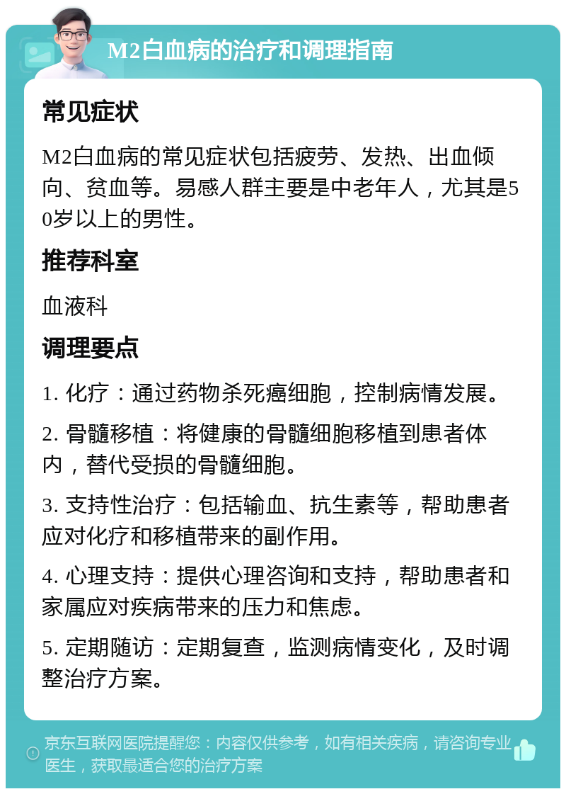 M2白血病的治疗和调理指南 常见症状 M2白血病的常见症状包括疲劳、发热、出血倾向、贫血等。易感人群主要是中老年人，尤其是50岁以上的男性。 推荐科室 血液科 调理要点 1. 化疗：通过药物杀死癌细胞，控制病情发展。 2. 骨髓移植：将健康的骨髓细胞移植到患者体内，替代受损的骨髓细胞。 3. 支持性治疗：包括输血、抗生素等，帮助患者应对化疗和移植带来的副作用。 4. 心理支持：提供心理咨询和支持，帮助患者和家属应对疾病带来的压力和焦虑。 5. 定期随访：定期复查，监测病情变化，及时调整治疗方案。