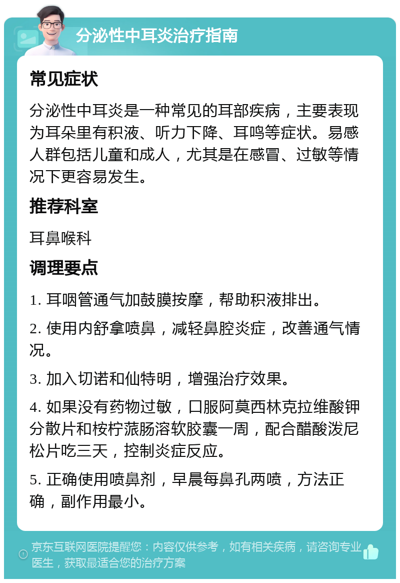 分泌性中耳炎治疗指南 常见症状 分泌性中耳炎是一种常见的耳部疾病，主要表现为耳朵里有积液、听力下降、耳鸣等症状。易感人群包括儿童和成人，尤其是在感冒、过敏等情况下更容易发生。 推荐科室 耳鼻喉科 调理要点 1. 耳咽管通气加鼓膜按摩，帮助积液排出。 2. 使用内舒拿喷鼻，减轻鼻腔炎症，改善通气情况。 3. 加入切诺和仙特明，增强治疗效果。 4. 如果没有药物过敏，口服阿莫西林克拉维酸钾分散片和桉柠蒎肠溶软胶囊一周，配合醋酸泼尼松片吃三天，控制炎症反应。 5. 正确使用喷鼻剂，早晨每鼻孔两喷，方法正确，副作用最小。