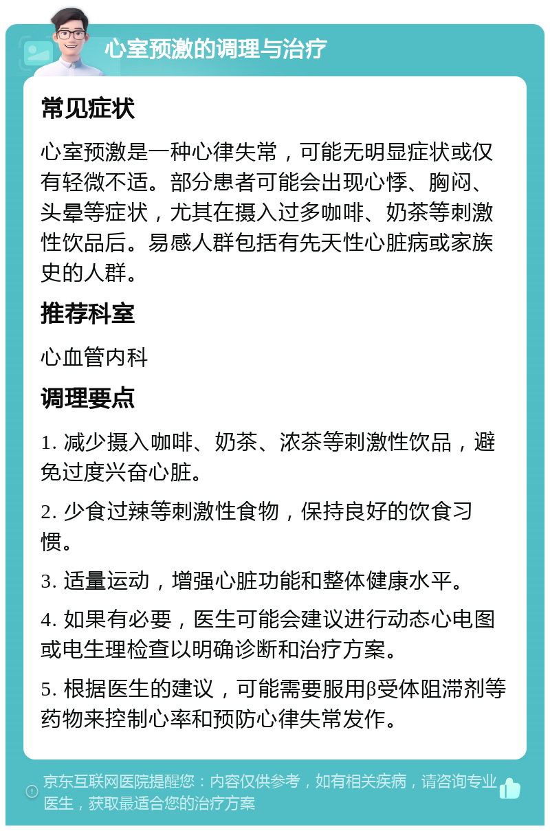 心室预激的调理与治疗 常见症状 心室预激是一种心律失常，可能无明显症状或仅有轻微不适。部分患者可能会出现心悸、胸闷、头晕等症状，尤其在摄入过多咖啡、奶茶等刺激性饮品后。易感人群包括有先天性心脏病或家族史的人群。 推荐科室 心血管内科 调理要点 1. 减少摄入咖啡、奶茶、浓茶等刺激性饮品，避免过度兴奋心脏。 2. 少食过辣等刺激性食物，保持良好的饮食习惯。 3. 适量运动，增强心脏功能和整体健康水平。 4. 如果有必要，医生可能会建议进行动态心电图或电生理检查以明确诊断和治疗方案。 5. 根据医生的建议，可能需要服用β受体阻滞剂等药物来控制心率和预防心律失常发作。