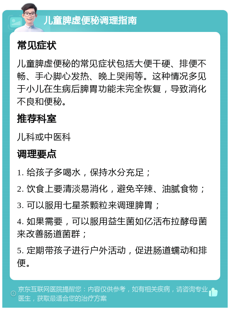 儿童脾虚便秘调理指南 常见症状 儿童脾虚便秘的常见症状包括大便干硬、排便不畅、手心脚心发热、晚上哭闹等。这种情况多见于小儿在生病后脾胃功能未完全恢复，导致消化不良和便秘。 推荐科室 儿科或中医科 调理要点 1. 给孩子多喝水，保持水分充足； 2. 饮食上要清淡易消化，避免辛辣、油腻食物； 3. 可以服用七星茶颗粒来调理脾胃； 4. 如果需要，可以服用益生菌如亿活布拉酵母菌来改善肠道菌群； 5. 定期带孩子进行户外活动，促进肠道蠕动和排便。