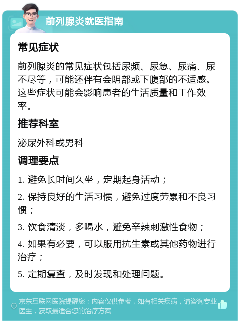 前列腺炎就医指南 常见症状 前列腺炎的常见症状包括尿频、尿急、尿痛、尿不尽等，可能还伴有会阴部或下腹部的不适感。这些症状可能会影响患者的生活质量和工作效率。 推荐科室 泌尿外科或男科 调理要点 1. 避免长时间久坐，定期起身活动； 2. 保持良好的生活习惯，避免过度劳累和不良习惯； 3. 饮食清淡，多喝水，避免辛辣刺激性食物； 4. 如果有必要，可以服用抗生素或其他药物进行治疗； 5. 定期复查，及时发现和处理问题。