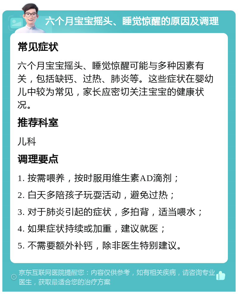 六个月宝宝摇头、睡觉惊醒的原因及调理 常见症状 六个月宝宝摇头、睡觉惊醒可能与多种因素有关，包括缺钙、过热、肺炎等。这些症状在婴幼儿中较为常见，家长应密切关注宝宝的健康状况。 推荐科室 儿科 调理要点 1. 按需喂养，按时服用维生素AD滴剂； 2. 白天多陪孩子玩耍活动，避免过热； 3. 对于肺炎引起的症状，多拍背，适当喂水； 4. 如果症状持续或加重，建议就医； 5. 不需要额外补钙，除非医生特别建议。