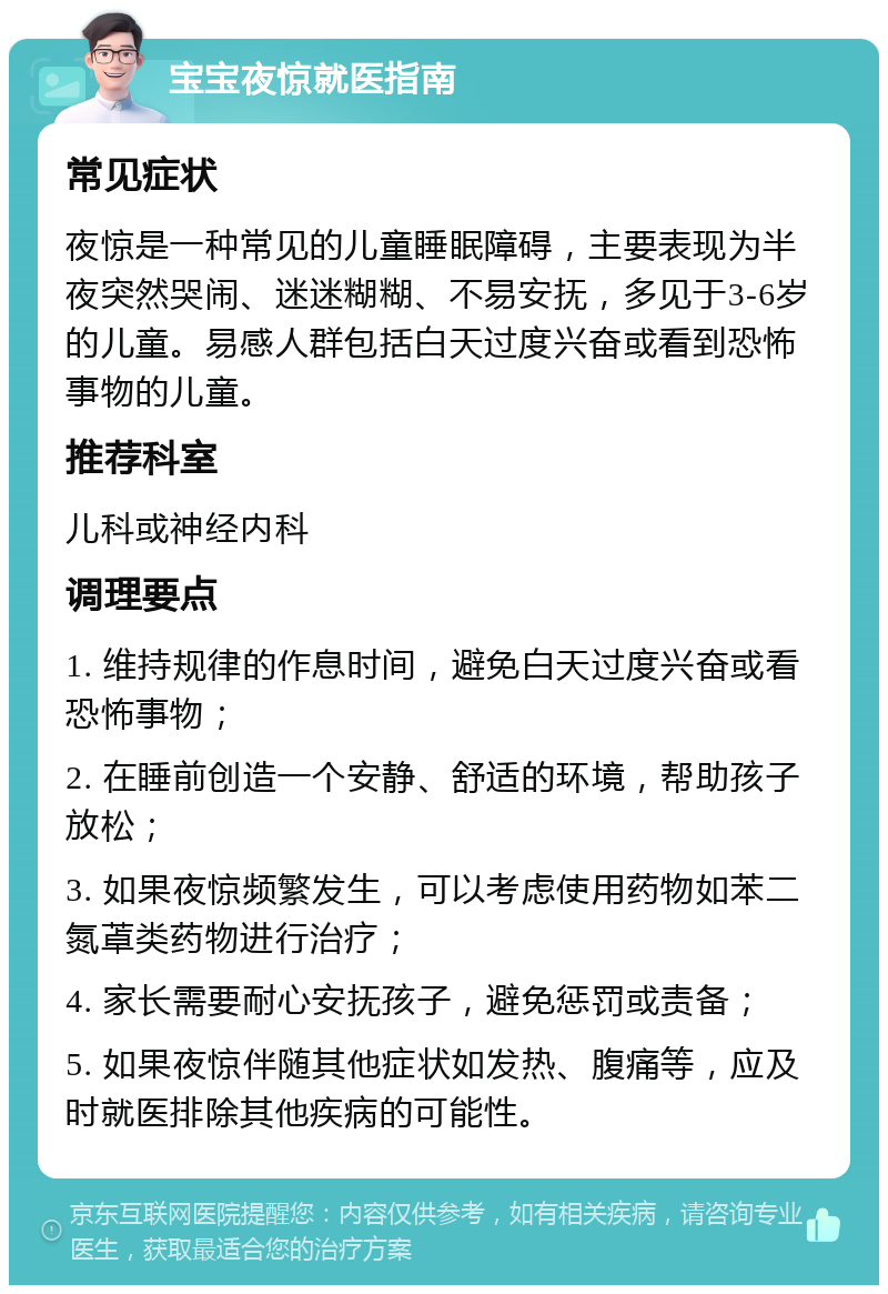 宝宝夜惊就医指南 常见症状 夜惊是一种常见的儿童睡眠障碍，主要表现为半夜突然哭闹、迷迷糊糊、不易安抚，多见于3-6岁的儿童。易感人群包括白天过度兴奋或看到恐怖事物的儿童。 推荐科室 儿科或神经内科 调理要点 1. 维持规律的作息时间，避免白天过度兴奋或看恐怖事物； 2. 在睡前创造一个安静、舒适的环境，帮助孩子放松； 3. 如果夜惊频繁发生，可以考虑使用药物如苯二氮䓬类药物进行治疗； 4. 家长需要耐心安抚孩子，避免惩罚或责备； 5. 如果夜惊伴随其他症状如发热、腹痛等，应及时就医排除其他疾病的可能性。