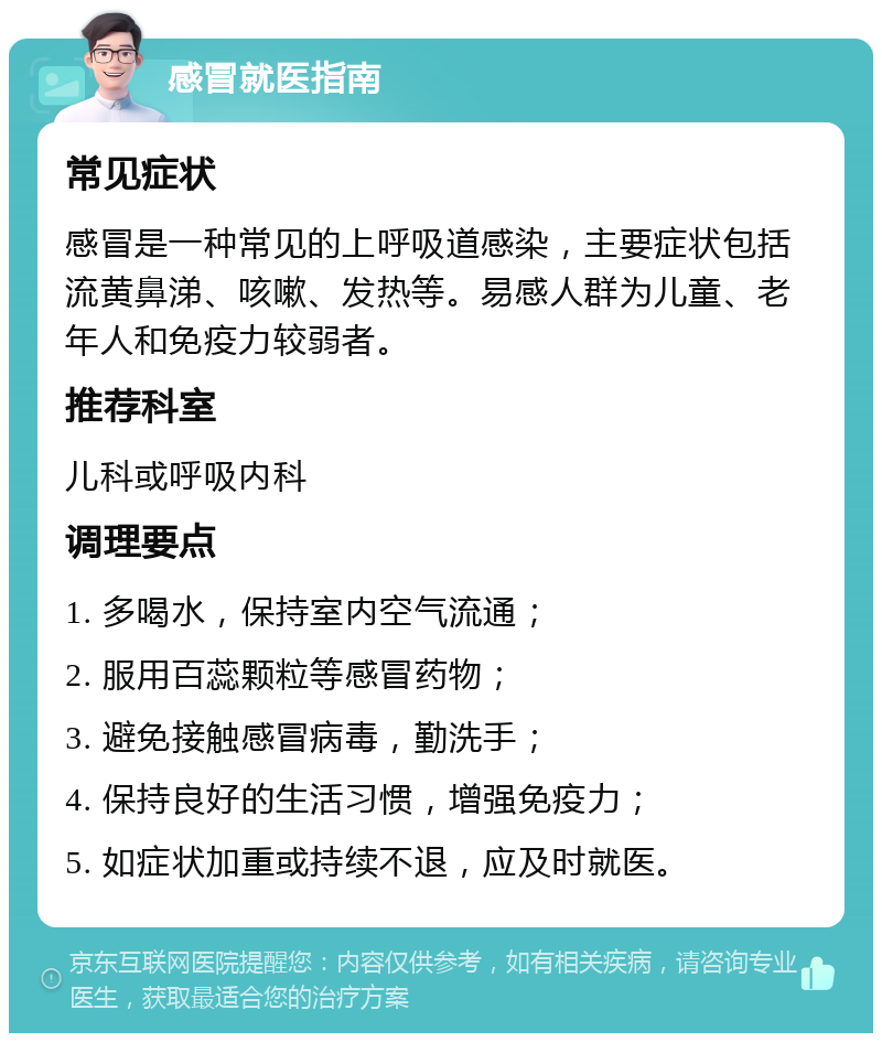 感冒就医指南 常见症状 感冒是一种常见的上呼吸道感染，主要症状包括流黄鼻涕、咳嗽、发热等。易感人群为儿童、老年人和免疫力较弱者。 推荐科室 儿科或呼吸内科 调理要点 1. 多喝水，保持室内空气流通； 2. 服用百蕊颗粒等感冒药物； 3. 避免接触感冒病毒，勤洗手； 4. 保持良好的生活习惯，增强免疫力； 5. 如症状加重或持续不退，应及时就医。