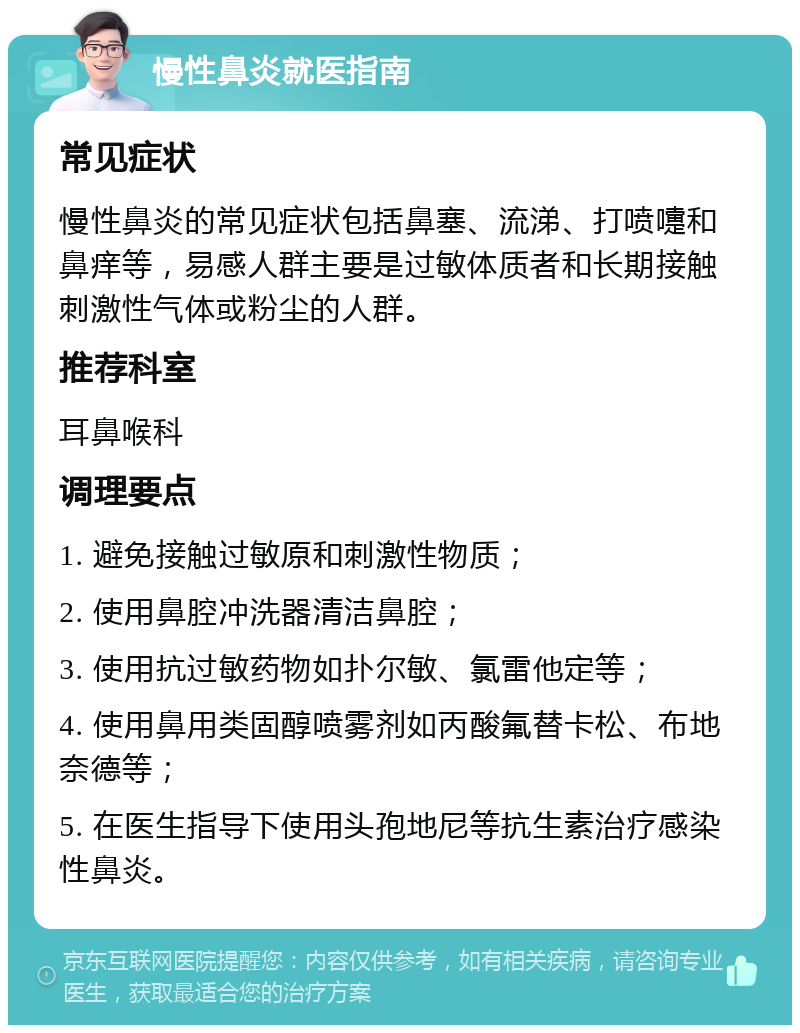 慢性鼻炎就医指南 常见症状 慢性鼻炎的常见症状包括鼻塞、流涕、打喷嚏和鼻痒等，易感人群主要是过敏体质者和长期接触刺激性气体或粉尘的人群。 推荐科室 耳鼻喉科 调理要点 1. 避免接触过敏原和刺激性物质； 2. 使用鼻腔冲洗器清洁鼻腔； 3. 使用抗过敏药物如扑尔敏、氯雷他定等； 4. 使用鼻用类固醇喷雾剂如丙酸氟替卡松、布地奈德等； 5. 在医生指导下使用头孢地尼等抗生素治疗感染性鼻炎。