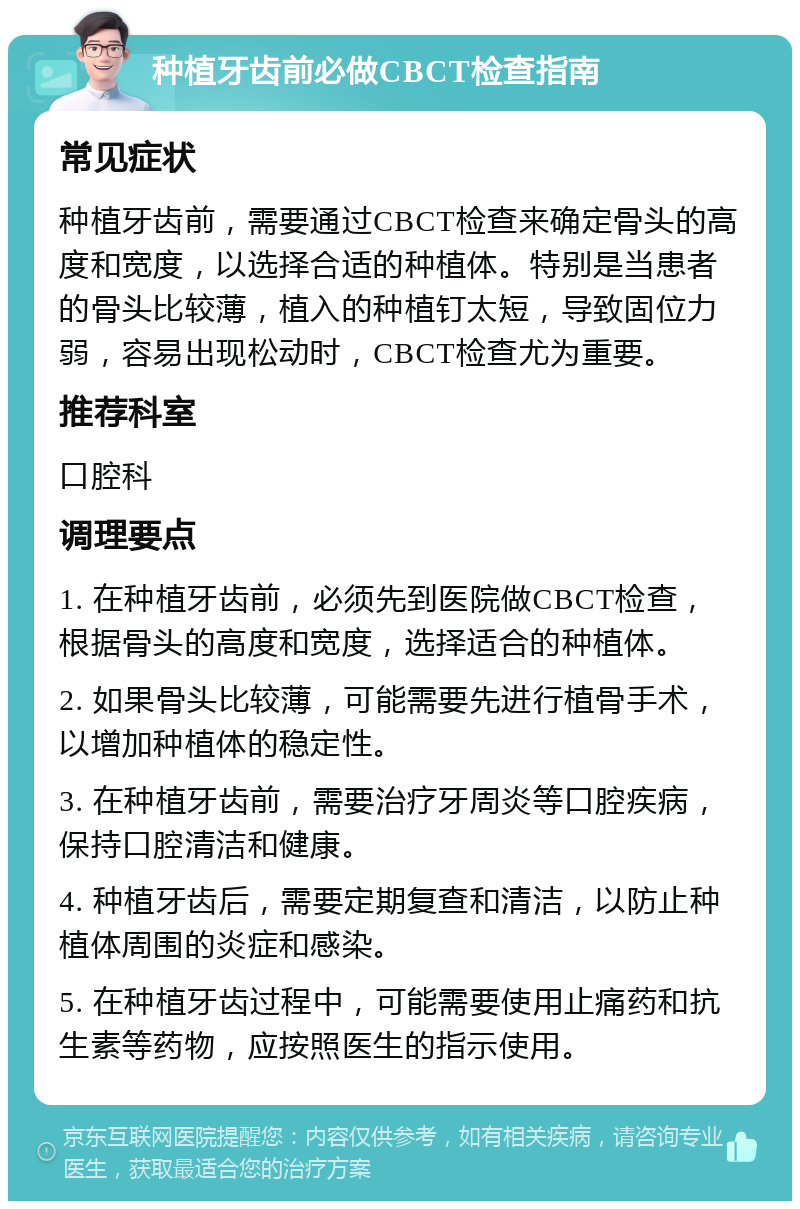 种植牙齿前必做CBCT检查指南 常见症状 种植牙齿前，需要通过CBCT检查来确定骨头的高度和宽度，以选择合适的种植体。特别是当患者的骨头比较薄，植入的种植钉太短，导致固位力弱，容易出现松动时，CBCT检查尤为重要。 推荐科室 口腔科 调理要点 1. 在种植牙齿前，必须先到医院做CBCT检查，根据骨头的高度和宽度，选择适合的种植体。 2. 如果骨头比较薄，可能需要先进行植骨手术，以增加种植体的稳定性。 3. 在种植牙齿前，需要治疗牙周炎等口腔疾病，保持口腔清洁和健康。 4. 种植牙齿后，需要定期复查和清洁，以防止种植体周围的炎症和感染。 5. 在种植牙齿过程中，可能需要使用止痛药和抗生素等药物，应按照医生的指示使用。