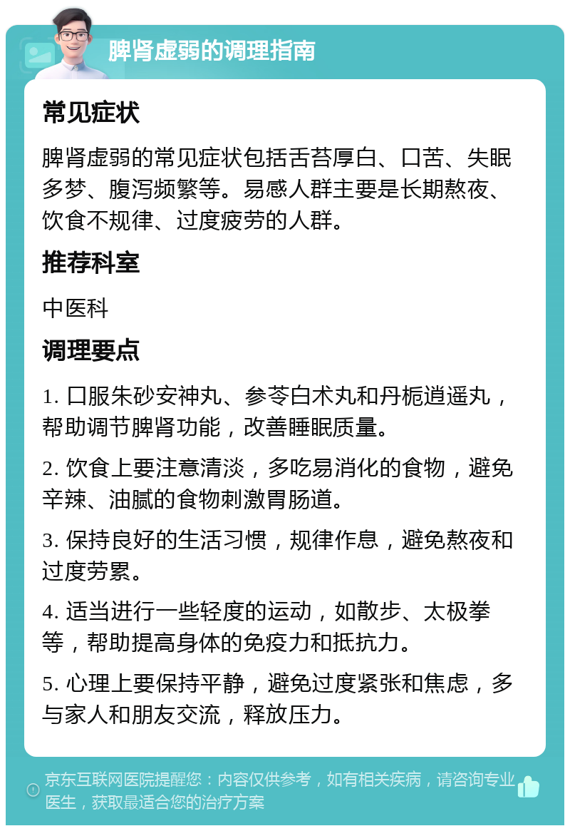 脾肾虚弱的调理指南 常见症状 脾肾虚弱的常见症状包括舌苔厚白、口苦、失眠多梦、腹泻频繁等。易感人群主要是长期熬夜、饮食不规律、过度疲劳的人群。 推荐科室 中医科 调理要点 1. 口服朱砂安神丸、参苓白术丸和丹栀逍遥丸，帮助调节脾肾功能，改善睡眠质量。 2. 饮食上要注意清淡，多吃易消化的食物，避免辛辣、油腻的食物刺激胃肠道。 3. 保持良好的生活习惯，规律作息，避免熬夜和过度劳累。 4. 适当进行一些轻度的运动，如散步、太极拳等，帮助提高身体的免疫力和抵抗力。 5. 心理上要保持平静，避免过度紧张和焦虑，多与家人和朋友交流，释放压力。