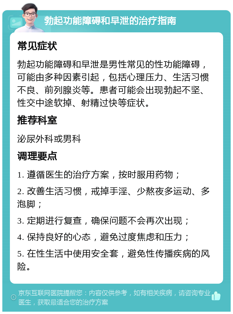 勃起功能障碍和早泄的治疗指南 常见症状 勃起功能障碍和早泄是男性常见的性功能障碍，可能由多种因素引起，包括心理压力、生活习惯不良、前列腺炎等。患者可能会出现勃起不坚、性交中途软掉、射精过快等症状。 推荐科室 泌尿外科或男科 调理要点 1. 遵循医生的治疗方案，按时服用药物； 2. 改善生活习惯，戒掉手淫、少熬夜多运动、多泡脚； 3. 定期进行复查，确保问题不会再次出现； 4. 保持良好的心态，避免过度焦虑和压力； 5. 在性生活中使用安全套，避免性传播疾病的风险。