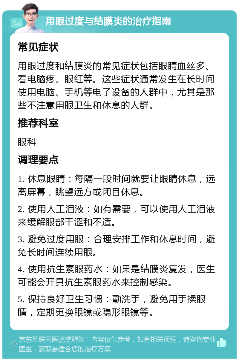 用眼过度与结膜炎的治疗指南 常见症状 用眼过度和结膜炎的常见症状包括眼睛血丝多、看电脑疼、眼红等。这些症状通常发生在长时间使用电脑、手机等电子设备的人群中，尤其是那些不注意用眼卫生和休息的人群。 推荐科室 眼科 调理要点 1. 休息眼睛：每隔一段时间就要让眼睛休息，远离屏幕，眺望远方或闭目休息。 2. 使用人工泪液：如有需要，可以使用人工泪液来缓解眼部干涩和不适。 3. 避免过度用眼：合理安排工作和休息时间，避免长时间连续用眼。 4. 使用抗生素眼药水：如果是结膜炎复发，医生可能会开具抗生素眼药水来控制感染。 5. 保持良好卫生习惯：勤洗手，避免用手揉眼睛，定期更换眼镜或隐形眼镜等。