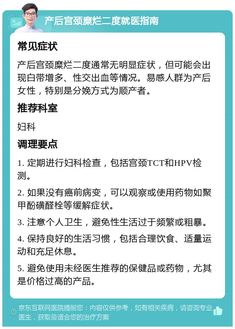 产后宫颈糜烂二度就医指南 常见症状 产后宫颈糜烂二度通常无明显症状，但可能会出现白带增多、性交出血等情况。易感人群为产后女性，特别是分娩方式为顺产者。 推荐科室 妇科 调理要点 1. 定期进行妇科检查，包括宫颈TCT和HPV检测。 2. 如果没有癌前病变，可以观察或使用药物如聚甲酚磺醛栓等缓解症状。 3. 注意个人卫生，避免性生活过于频繁或粗暴。 4. 保持良好的生活习惯，包括合理饮食、适量运动和充足休息。 5. 避免使用未经医生推荐的保健品或药物，尤其是价格过高的产品。