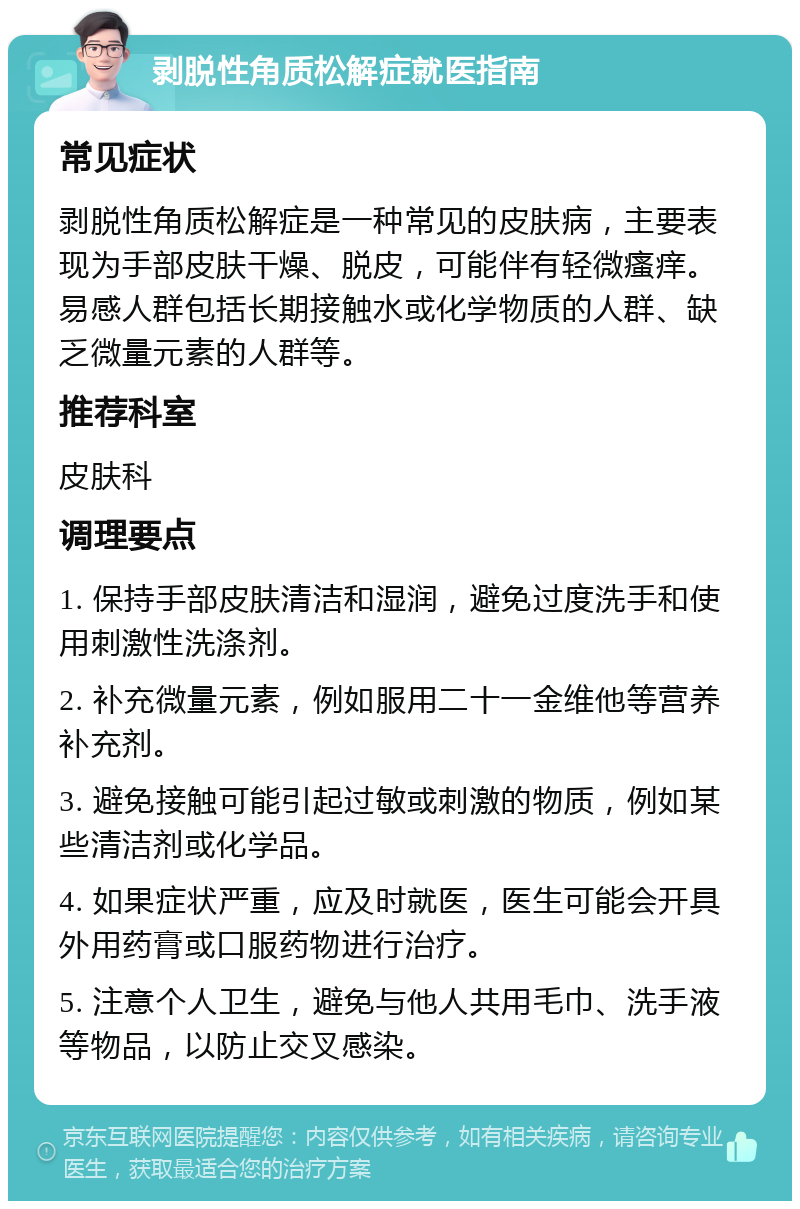 剥脱性角质松解症就医指南 常见症状 剥脱性角质松解症是一种常见的皮肤病，主要表现为手部皮肤干燥、脱皮，可能伴有轻微瘙痒。易感人群包括长期接触水或化学物质的人群、缺乏微量元素的人群等。 推荐科室 皮肤科 调理要点 1. 保持手部皮肤清洁和湿润，避免过度洗手和使用刺激性洗涤剂。 2. 补充微量元素，例如服用二十一金维他等营养补充剂。 3. 避免接触可能引起过敏或刺激的物质，例如某些清洁剂或化学品。 4. 如果症状严重，应及时就医，医生可能会开具外用药膏或口服药物进行治疗。 5. 注意个人卫生，避免与他人共用毛巾、洗手液等物品，以防止交叉感染。