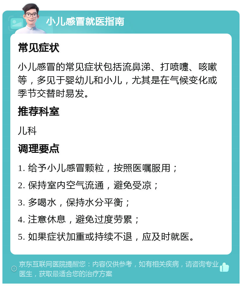 小儿感冒就医指南 常见症状 小儿感冒的常见症状包括流鼻涕、打喷嚏、咳嗽等，多见于婴幼儿和小儿，尤其是在气候变化或季节交替时易发。 推荐科室 儿科 调理要点 1. 给予小儿感冒颗粒，按照医嘱服用； 2. 保持室内空气流通，避免受凉； 3. 多喝水，保持水分平衡； 4. 注意休息，避免过度劳累； 5. 如果症状加重或持续不退，应及时就医。