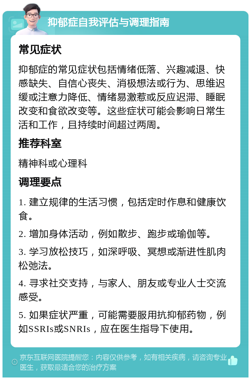 抑郁症自我评估与调理指南 常见症状 抑郁症的常见症状包括情绪低落、兴趣减退、快感缺失、自信心丧失、消极想法或行为、思维迟缓或注意力降低、情绪易激惹或反应迟滞、睡眠改变和食欲改变等。这些症状可能会影响日常生活和工作，且持续时间超过两周。 推荐科室 精神科或心理科 调理要点 1. 建立规律的生活习惯，包括定时作息和健康饮食。 2. 增加身体活动，例如散步、跑步或瑜伽等。 3. 学习放松技巧，如深呼吸、冥想或渐进性肌肉松弛法。 4. 寻求社交支持，与家人、朋友或专业人士交流感受。 5. 如果症状严重，可能需要服用抗抑郁药物，例如SSRIs或SNRIs，应在医生指导下使用。