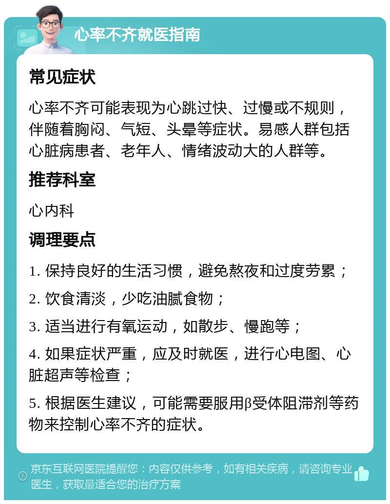 心率不齐就医指南 常见症状 心率不齐可能表现为心跳过快、过慢或不规则，伴随着胸闷、气短、头晕等症状。易感人群包括心脏病患者、老年人、情绪波动大的人群等。 推荐科室 心内科 调理要点 1. 保持良好的生活习惯，避免熬夜和过度劳累； 2. 饮食清淡，少吃油腻食物； 3. 适当进行有氧运动，如散步、慢跑等； 4. 如果症状严重，应及时就医，进行心电图、心脏超声等检查； 5. 根据医生建议，可能需要服用β受体阻滞剂等药物来控制心率不齐的症状。