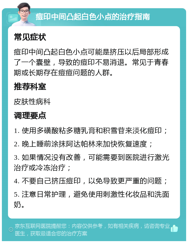 痘印中间凸起白色小点的治疗指南 常见症状 痘印中间凸起白色小点可能是挤压以后局部形成了一个囊壁，导致的痘印不易消退。常见于青春期或长期存在痘痘问题的人群。 推荐科室 皮肤性病科 调理要点 1. 使用多磺酸粘多糖乳膏和积雪苷来淡化痘印； 2. 晚上睡前涂抹阿达帕林来加快恢复速度； 3. 如果情况没有改善，可能需要到医院进行激光治疗或冷冻治疗； 4. 不要自己挤压痘印，以免导致更严重的问题； 5. 注意日常护理，避免使用刺激性化妆品和洗面奶。