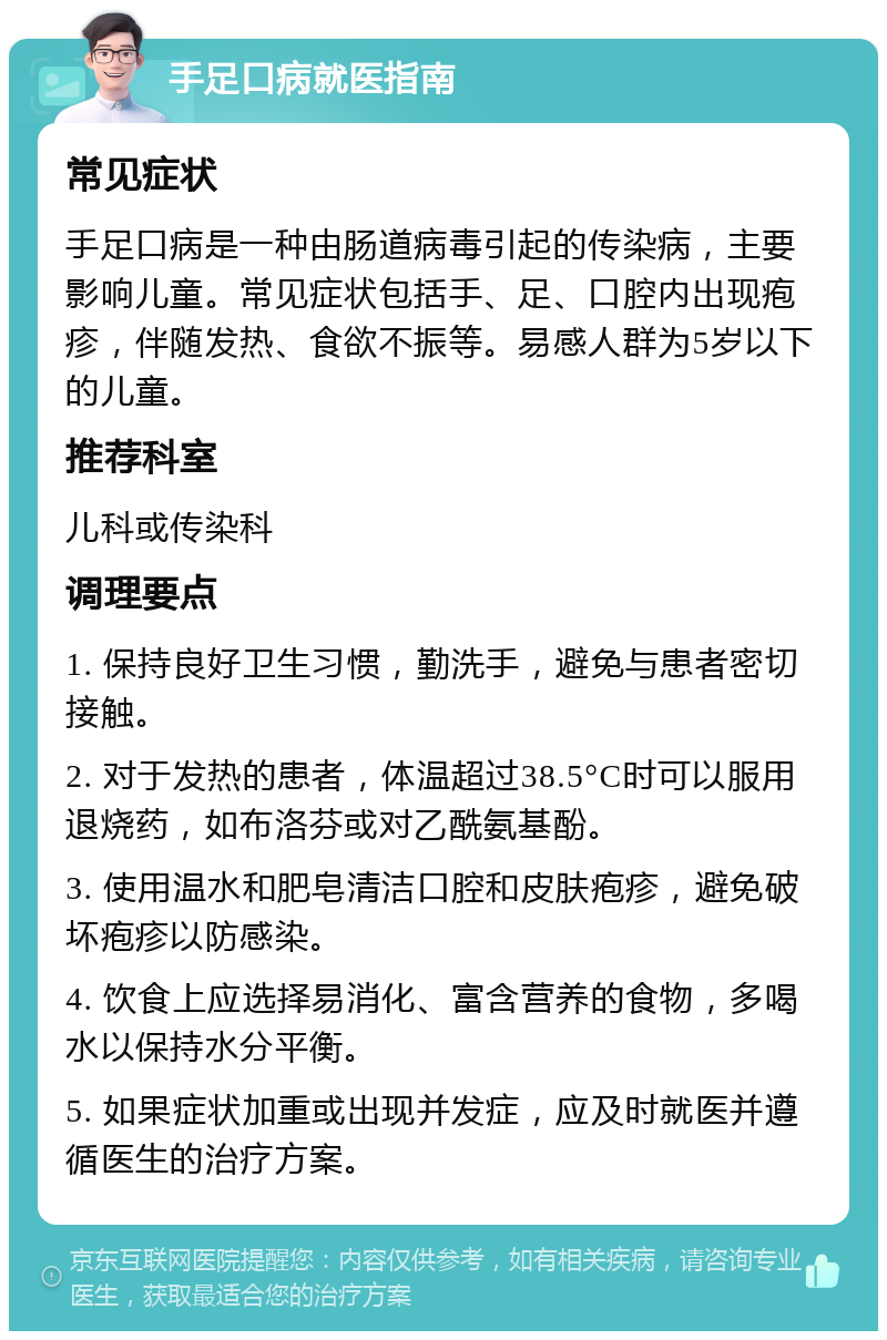 手足口病就医指南 常见症状 手足口病是一种由肠道病毒引起的传染病，主要影响儿童。常见症状包括手、足、口腔内出现疱疹，伴随发热、食欲不振等。易感人群为5岁以下的儿童。 推荐科室 儿科或传染科 调理要点 1. 保持良好卫生习惯，勤洗手，避免与患者密切接触。 2. 对于发热的患者，体温超过38.5°C时可以服用退烧药，如布洛芬或对乙酰氨基酚。 3. 使用温水和肥皂清洁口腔和皮肤疱疹，避免破坏疱疹以防感染。 4. 饮食上应选择易消化、富含营养的食物，多喝水以保持水分平衡。 5. 如果症状加重或出现并发症，应及时就医并遵循医生的治疗方案。