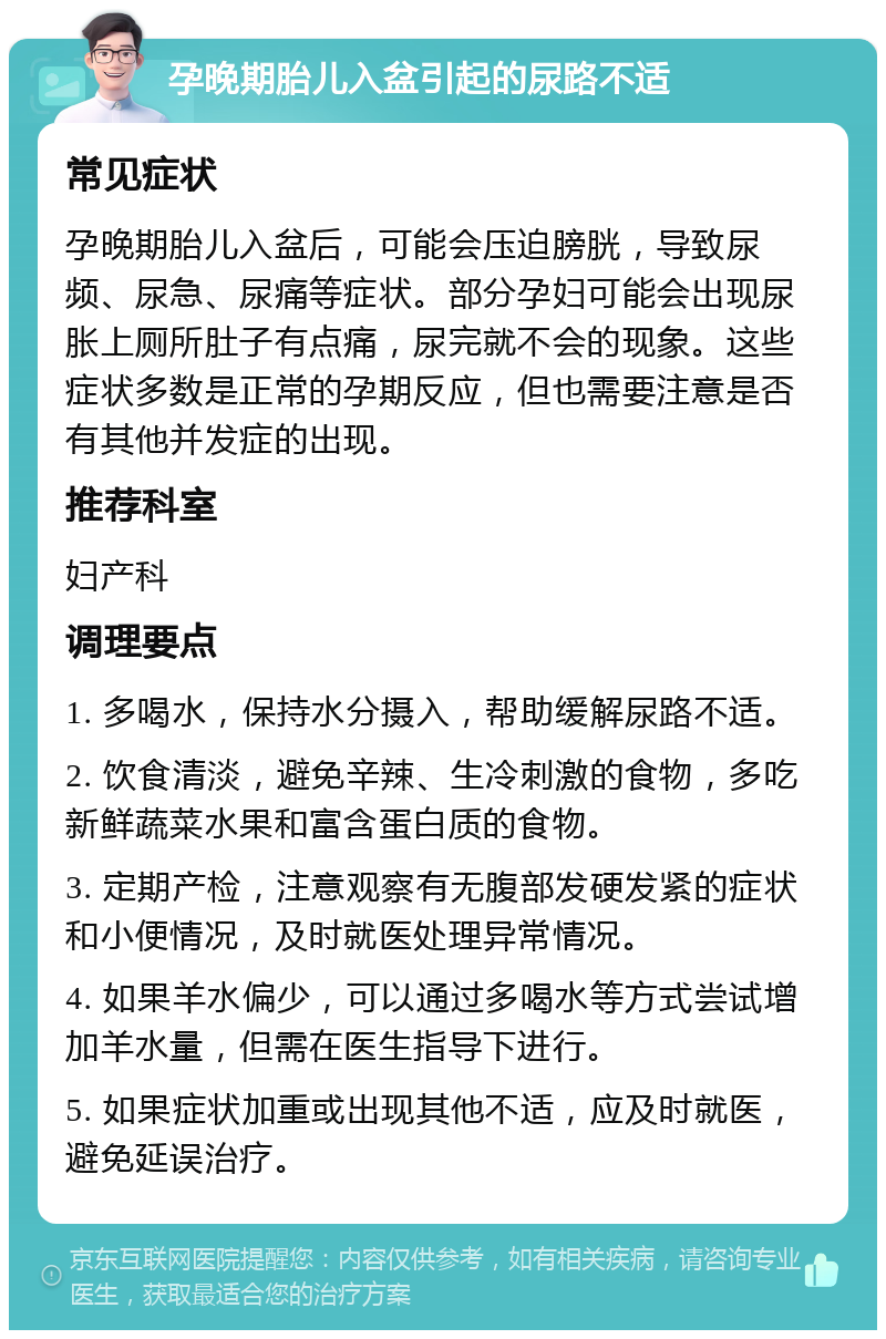 孕晚期胎儿入盆引起的尿路不适 常见症状 孕晚期胎儿入盆后，可能会压迫膀胱，导致尿频、尿急、尿痛等症状。部分孕妇可能会出现尿胀上厕所肚子有点痛，尿完就不会的现象。这些症状多数是正常的孕期反应，但也需要注意是否有其他并发症的出现。 推荐科室 妇产科 调理要点 1. 多喝水，保持水分摄入，帮助缓解尿路不适。 2. 饮食清淡，避免辛辣、生冷刺激的食物，多吃新鲜蔬菜水果和富含蛋白质的食物。 3. 定期产检，注意观察有无腹部发硬发紧的症状和小便情况，及时就医处理异常情况。 4. 如果羊水偏少，可以通过多喝水等方式尝试增加羊水量，但需在医生指导下进行。 5. 如果症状加重或出现其他不适，应及时就医，避免延误治疗。