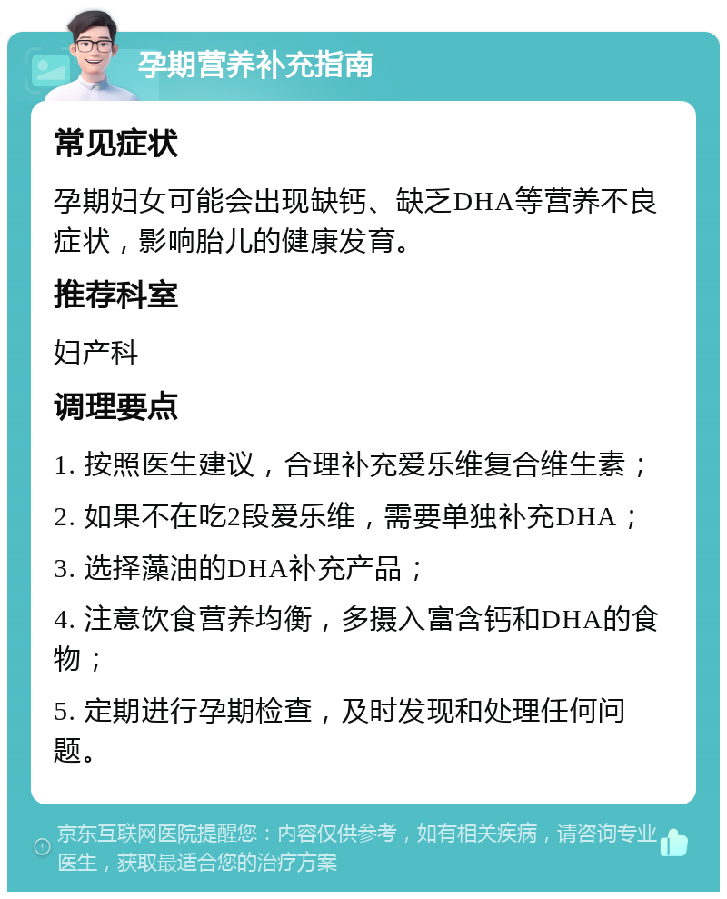 孕期营养补充指南 常见症状 孕期妇女可能会出现缺钙、缺乏DHA等营养不良症状，影响胎儿的健康发育。 推荐科室 妇产科 调理要点 1. 按照医生建议，合理补充爱乐维复合维生素； 2. 如果不在吃2段爱乐维，需要单独补充DHA； 3. 选择藻油的DHA补充产品； 4. 注意饮食营养均衡，多摄入富含钙和DHA的食物； 5. 定期进行孕期检查，及时发现和处理任何问题。