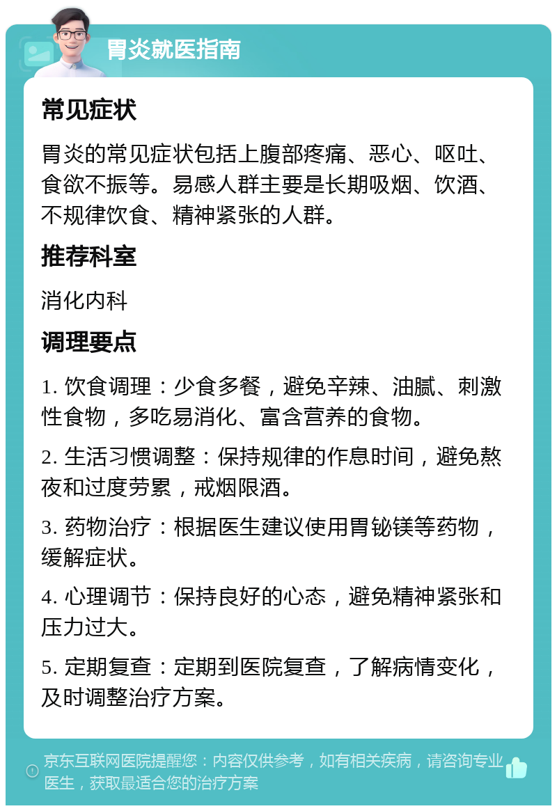 胃炎就医指南 常见症状 胃炎的常见症状包括上腹部疼痛、恶心、呕吐、食欲不振等。易感人群主要是长期吸烟、饮酒、不规律饮食、精神紧张的人群。 推荐科室 消化内科 调理要点 1. 饮食调理：少食多餐，避免辛辣、油腻、刺激性食物，多吃易消化、富含营养的食物。 2. 生活习惯调整：保持规律的作息时间，避免熬夜和过度劳累，戒烟限酒。 3. 药物治疗：根据医生建议使用胃铋镁等药物，缓解症状。 4. 心理调节：保持良好的心态，避免精神紧张和压力过大。 5. 定期复查：定期到医院复查，了解病情变化，及时调整治疗方案。