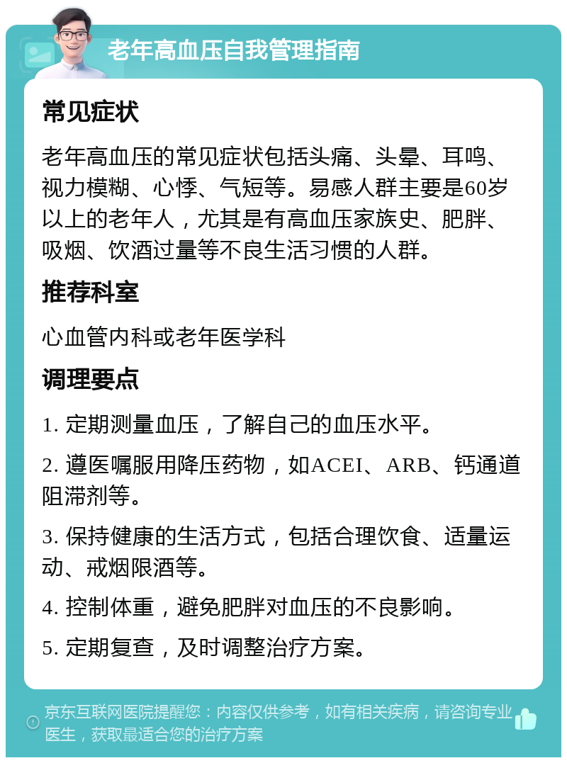 老年高血压自我管理指南 常见症状 老年高血压的常见症状包括头痛、头晕、耳鸣、视力模糊、心悸、气短等。易感人群主要是60岁以上的老年人，尤其是有高血压家族史、肥胖、吸烟、饮酒过量等不良生活习惯的人群。 推荐科室 心血管内科或老年医学科 调理要点 1. 定期测量血压，了解自己的血压水平。 2. 遵医嘱服用降压药物，如ACEI、ARB、钙通道阻滞剂等。 3. 保持健康的生活方式，包括合理饮食、适量运动、戒烟限酒等。 4. 控制体重，避免肥胖对血压的不良影响。 5. 定期复查，及时调整治疗方案。