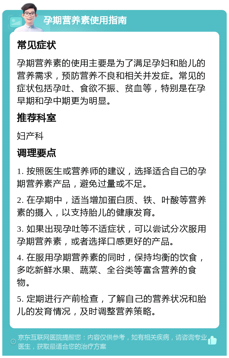 孕期营养素使用指南 常见症状 孕期营养素的使用主要是为了满足孕妇和胎儿的营养需求，预防营养不良和相关并发症。常见的症状包括孕吐、食欲不振、贫血等，特别是在孕早期和孕中期更为明显。 推荐科室 妇产科 调理要点 1. 按照医生或营养师的建议，选择适合自己的孕期营养素产品，避免过量或不足。 2. 在孕期中，适当增加蛋白质、铁、叶酸等营养素的摄入，以支持胎儿的健康发育。 3. 如果出现孕吐等不适症状，可以尝试分次服用孕期营养素，或者选择口感更好的产品。 4. 在服用孕期营养素的同时，保持均衡的饮食，多吃新鲜水果、蔬菜、全谷类等富含营养的食物。 5. 定期进行产前检查，了解自己的营养状况和胎儿的发育情况，及时调整营养策略。