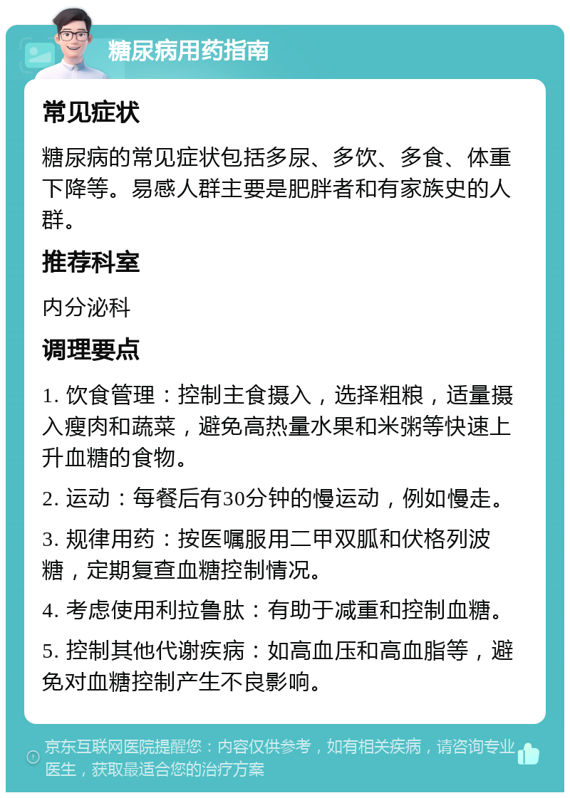 糖尿病用药指南 常见症状 糖尿病的常见症状包括多尿、多饮、多食、体重下降等。易感人群主要是肥胖者和有家族史的人群。 推荐科室 内分泌科 调理要点 1. 饮食管理：控制主食摄入，选择粗粮，适量摄入瘦肉和蔬菜，避免高热量水果和米粥等快速上升血糖的食物。 2. 运动：每餐后有30分钟的慢运动，例如慢走。 3. 规律用药：按医嘱服用二甲双胍和伏格列波糖，定期复查血糖控制情况。 4. 考虑使用利拉鲁肽：有助于减重和控制血糖。 5. 控制其他代谢疾病：如高血压和高血脂等，避免对血糖控制产生不良影响。