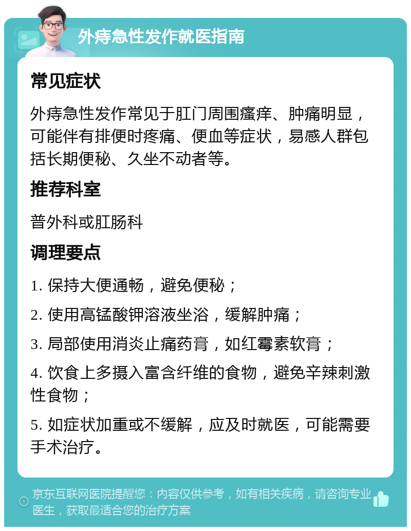 外痔急性发作就医指南 常见症状 外痔急性发作常见于肛门周围瘙痒、肿痛明显，可能伴有排便时疼痛、便血等症状，易感人群包括长期便秘、久坐不动者等。 推荐科室 普外科或肛肠科 调理要点 1. 保持大便通畅，避免便秘； 2. 使用高锰酸钾溶液坐浴，缓解肿痛； 3. 局部使用消炎止痛药膏，如红霉素软膏； 4. 饮食上多摄入富含纤维的食物，避免辛辣刺激性食物； 5. 如症状加重或不缓解，应及时就医，可能需要手术治疗。