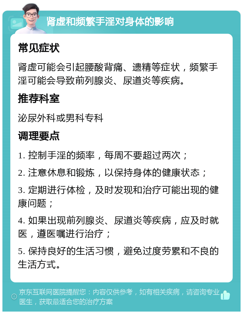 肾虚和频繁手淫对身体的影响 常见症状 肾虚可能会引起腰酸背痛、遗精等症状，频繁手淫可能会导致前列腺炎、尿道炎等疾病。 推荐科室 泌尿外科或男科专科 调理要点 1. 控制手淫的频率，每周不要超过两次； 2. 注意休息和锻炼，以保持身体的健康状态； 3. 定期进行体检，及时发现和治疗可能出现的健康问题； 4. 如果出现前列腺炎、尿道炎等疾病，应及时就医，遵医嘱进行治疗； 5. 保持良好的生活习惯，避免过度劳累和不良的生活方式。