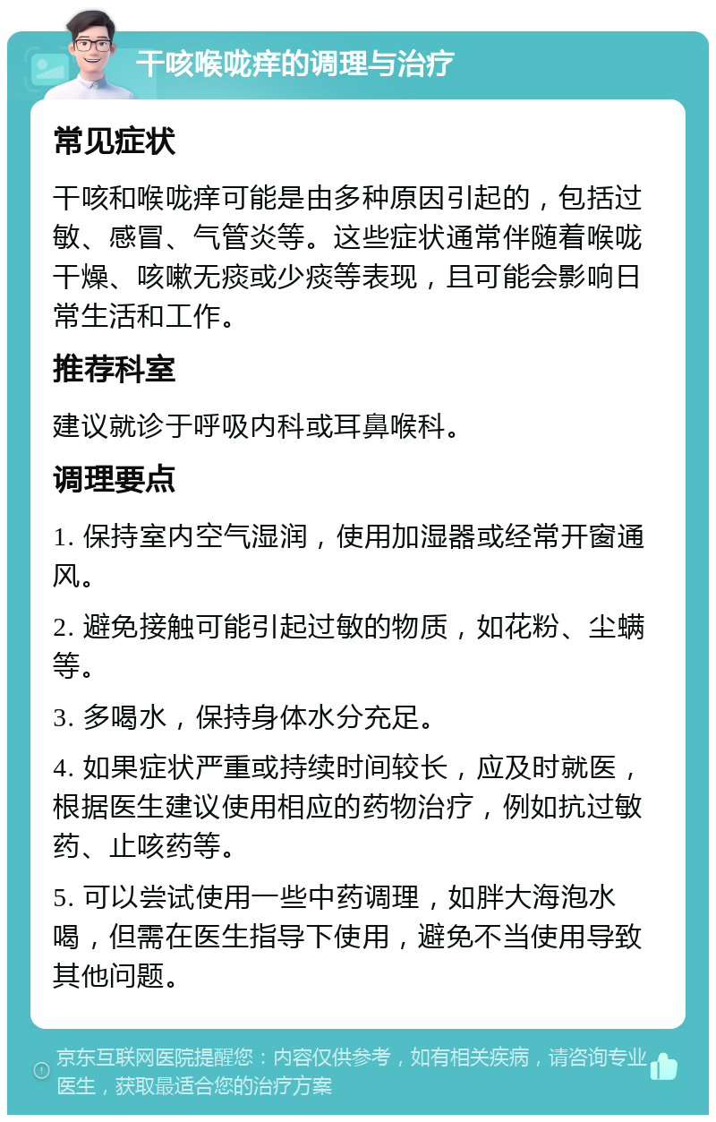 干咳喉咙痒的调理与治疗 常见症状 干咳和喉咙痒可能是由多种原因引起的，包括过敏、感冒、气管炎等。这些症状通常伴随着喉咙干燥、咳嗽无痰或少痰等表现，且可能会影响日常生活和工作。 推荐科室 建议就诊于呼吸内科或耳鼻喉科。 调理要点 1. 保持室内空气湿润，使用加湿器或经常开窗通风。 2. 避免接触可能引起过敏的物质，如花粉、尘螨等。 3. 多喝水，保持身体水分充足。 4. 如果症状严重或持续时间较长，应及时就医，根据医生建议使用相应的药物治疗，例如抗过敏药、止咳药等。 5. 可以尝试使用一些中药调理，如胖大海泡水喝，但需在医生指导下使用，避免不当使用导致其他问题。