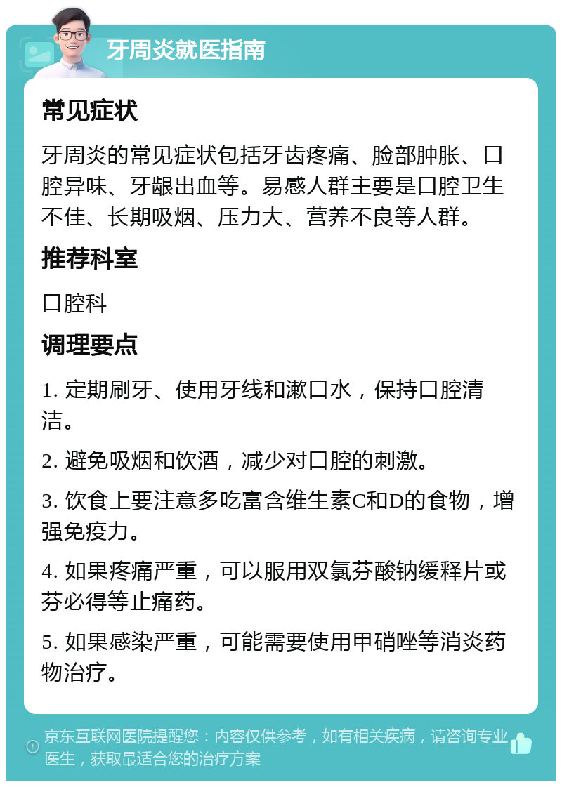 牙周炎就医指南 常见症状 牙周炎的常见症状包括牙齿疼痛、脸部肿胀、口腔异味、牙龈出血等。易感人群主要是口腔卫生不佳、长期吸烟、压力大、营养不良等人群。 推荐科室 口腔科 调理要点 1. 定期刷牙、使用牙线和漱口水，保持口腔清洁。 2. 避免吸烟和饮酒，减少对口腔的刺激。 3. 饮食上要注意多吃富含维生素C和D的食物，增强免疫力。 4. 如果疼痛严重，可以服用双氯芬酸钠缓释片或芬必得等止痛药。 5. 如果感染严重，可能需要使用甲硝唑等消炎药物治疗。